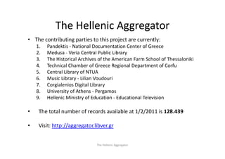 The Hellenic Aggregator
            The Hellenic Aggregator
• The contributing parties to this project are currently:
    1.   Pandektis ‐ National Documentation Center of Greece
    2.   Medusa ‐ Veria Central Public Library
    3.   The Historical Archives of the American Farm School of Thessaloniki
    4.   Technical Chamber of Greece Regional Department of Corfu
    5.   Central Library of NTUA
    6.   Music Library 
         Music Library ‐ Lilian Voudouri
    7.   Corgialenios Digital Library
    8.   University of Athens ‐ Pergamos
    9.
    9    Hellenic Ministry of Education ‐ Educational Television
         Hellenic Ministry of Education Educational Television

•    The total number of records available at 1/2/2011 is 128.439

•    Visit: http://aggregator.libver.gr


                               The Hellenic Aggregator
 