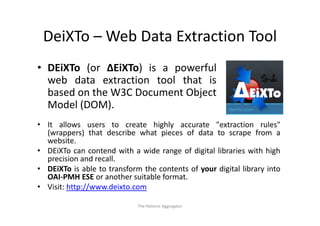 DeiXTo – Web Data Extraction Tool
 DeiXTo Web Data Extraction Tool
• DEiXTo (or ΔEiXTo) is a powerful
  web data extraction tool that is
  based on the W3C Document Object
  Model (DOM).
• It allows users to create highly accurate "extraction rules"
  (wrappers) that describe what pieces of data to scrape from a
  website.
     b it
• DEiXTo can contend with a wide range of digital libraries with high
  precision and recall.
• DEiXTo is able to transform the contents of your digital library into
  OAI‐PMH ESE or another suitable format.
• Visit: http://www.deixto.com
            p //

                             The Hellenic Aggregator
 