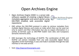 Open Archives Engine
                Open Archives Engine
• Open Archives Engine (OAE) is a server‐side
                                   server side
  software capable of creating a digital library
  metadata aggregator and search portal using
  OAI PMH
  OAI‐PMH enabled, web accessible digital
  repositories
•   OAE utilizes the OAI‐PMH protocol in order to retrieve metadata from
    multiple digital libraries and create an index which then can be used not
    only to search and filter information but also to export information in a
    variety of formats such as OAI‐PMH Dublin Core (DC) and Europeana
    Semantic Elements (ESE).
                         ( )

•   OAE leverages the technology of DeiXTO. The combination of OAE and
    DeiXTO can extract metadata from any web accessible digital library
                                              y                     g         y
    regardless of the technology, it uses and make it available through the web
    interface or the web service.

•   Visit: http://openarchivesengine.com
                                 The Hellenic Aggregator
 