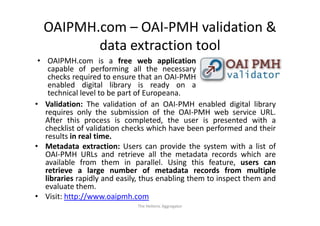OAIPMH.com – OAI‐PMH validation & 
         data extraction tool
 • OAIPMH com is a free web application
    OAIPMH.com
    capable of performing all the necessary
    checks required to ensure that an OAI‐PMH
    enabled digital library is ready on a
    technical level to be part of Europeana.
• Validation: The validation of an OAI‐PMH enabled digital library
   requires only the submission of the OAI‐PMH web service URL
                                             OAI PMH               URL.
   After this process is completed, the user is presented with a
   checklist of validation checks which have been performed and their
   results in real time.
• Metadata extraction: Users can provide the system with a list of
   OAI‐PMH URLs and retrieve all the metadata records which are
   available from them in parallel. Using this feature, users can
   retrieve a large number of metadata records from multiple
   libraries rapidly and easily, thus enabling them to inspect them and
   evaluate them.
• Visit: http://www.oaipmh.com
                              The Hellenic Aggregator
 