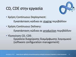 CD, CDE στην εργασία
• Χρήση Continuous Deployment:
Εγκατάσταση κώδικα σε staging περιβάλλον
• Χρήση Continuous Delivery:
Εγκατάσταση κώδικα σε production περιβάλλον
• Υλοποίηση CD, CDE:
Εργαλεία διαχείρισης διαμόρφωσης λογισμικού
(software configuration management)
Νοέμβριος 2017 Ανάπτυξη και σχεδίαση αυτοματοποιημένης υποδομής Continuous Integration σε έργα λογισμικού 11
 