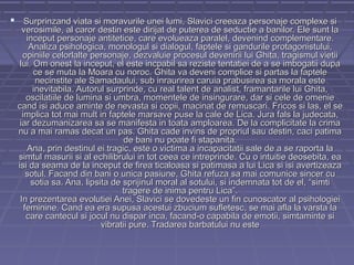  Surprinzand viata si moravurile unei lumi, Slavici creeaza personaje complexe si

verosimile, al caror destin este dirijat de puterea de seductie a banilor. Ele sunt la
inceput personaje antitetice, care evolueaza paralel, devenind complementare.
Analiza psihologica, monologul si dialogul, faptele si gandurile protagonistului,
opiniile celorlalte personaje, dezvaluie procesul devenirii lui Ghita, tragismul vietii
lui. Om onest la inceput, el este incpabil sa reziste tentatiei de a se imbogatii dupa
ce se muta la Moara cu noroc. Ghita va deveni complice si partas la faptele
necinstite ale Samadaului, sub inraurirea caruia prabusirea sa morala este
inevitabila. Autorul surprinde, cu real talent de analist, framantarile lui Ghita,
oscilatiile de lumina si umbra, momentele de insingurare, dar si cele de omenie
cand isi aduce aminte de nevasta si copii, macinat de remuscari. Fricos si las, el se
implica tot mai mult in faptele marsave puse la cale de Lica. Jura fals la judecata,
iar dezumanizarea sa se manifesta in toata amploarea. De la complicitate la crima
nu a mai ramas decat un pas. Ghita cade invins de propriul sau destin, caci patima
de bani nu poate fi stapanita.
Ana, prin destinul ei tragic, este o victima a incapacitatii sale de a se raporta la
simtul masurii si al echilibrului in tot ceea ce intreprinde. Cu o intuitie deosebita, ea
isi da seama de la inceput de firea ticaloasa si patimasa a lui Lica si isi avertizeaza
sotul. Facand din bani o unica pasiune, Ghita refuza sa mai comunice sincer cu
sotia sa. Ana, lipsita de sprijinul moral al sotului, si indemnata tot de el, “simti
tragere de inima pentru Lica”.
In prezentarea evolutiei Anei, Slavici se dovedeste un fin cunoscator al psihologiei
feminine. Cand ea era supusa acestui zbucium sufletesc, se mai afla la varsta la
care cantecul si jocul nu dispar inca, facand-o capabila de emotii, simtaminte si
vibratii pure. Tradarea barbatului nu este

 