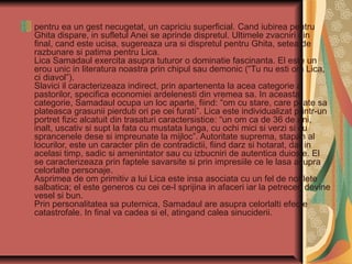 pentru ea un gest necugetat, un capriciu superficial. Cand iubirea pentru
Ghita dispare, in sufletul Anei se aprinde dispretul. Ultimele zvacniri din
final, cand este ucisa, sugereaza ura si dispretul pentru Ghita, setea de
razbunare si patima pentru Lica.
Lica Samadaul exercita asupra tuturor o dominatie fascinanta. El este un
erou unic in literatura noastra prin chipul sau demonic (“Tu nu esti om Lica,
ci diavol”).
Slavici il caracterizeaza indirect, prin apartenenta la acea categorie a
pastorilor, specifica economiei ardelenesti din vremea sa. In aceasta
categorie, Samadaul ocupa un loc aparte, fiind: “om cu stare, care poate sa
plateasca grasunii pierduti ori pe cei furati”. Lica este individualizat printr-un
portret fizic alcatuit din trasaturi caractersistice: “un om ca de 36 de ani,
inalt, uscativ si supt la fata cu mustata lunga, cu ochi mici si verzi si cu
sprancenele dese si impreunate la mijloc”. Autoritate suprema, stapan al
locurilor, este un caracter plin de contradictii, fiind darz si hotarat, dar in
acelasi timp, sadic si amenintator sau cu izbucniri de autentica duiosie. El
se caracterizeaza prin faptele savarsite si prin impresiile ce le lasa asupra
celorlalte personaje.
Asprimea de om primitiv a lui Lica este insa asociata cu un fel de noblete
salbatica; el este generos cu cei ce-l sprijina in afaceri iar la petreceri devine
vesel si bun.
Prin personalitatea sa puternica, Samadaul are asupra celorlalti efecte
catastrofale. In final va cadea si el, atingand calea sinuciderii.

 