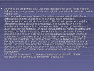  Asprimea de om primitiv a lui Lica este insa asociata cu un fel de noblete

salbatica; el este generos cu cei ce-l sprijina in afaceri iar la petreceri devine
vesel si bun.
Prin personalitatea sa puternica, Samadaul are asupra celorlalti efecte
catastrofale. In final va cadea si el, atingand calea sinuciderii.
Spre deosebire de scriitorii dinaintea lui, Slavici nu impune personajelor o
comportare rigida, dictata de prejudecati, ci le da libertatea de a se
manifesta, in imprejurarile in care le pune viata, dupa propriile indemnuri,
dupa imperativele sufletului lor. Ni se releva astfel, nu numai caractere gata
formate, ci si felul in care ajung oamenii sa fie asa cum sunt. A creea
personaje prin care sa arati ca, asupra predispozitiilor psihice innascute,
societatea in care traiesc si intamplarile vietii lor exercita influente ce le
transforma caracterul reprezinta pentru vremea lui Slavici o noutate in
literatura romana si un punct avansat al aplicarii metodei realiste in arta
literara. Scriitorul pune accentul pe evolutia artistica a personajelor epice,
acordand o atentie deosebita evenimentelor aflate in legatura directa cu
personajele, precum si interventiei lor nemijlocite in desfasurarea
intamplarilor.
Slavici nu infrumuseteaza cu nimic viata personajelor sale, fiind un
observator fara partinire, cu spirit realist desavarsit.

 
