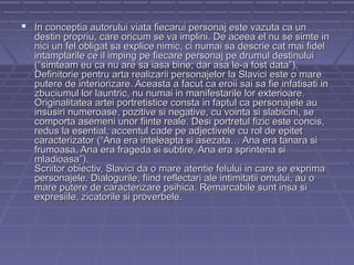  In conceptia autorului viata fiecarui personaj este vazuta ca un

destin propriu, care oricum se va implini. De aceea el nu se simte in
nici un fel obligat sa explice nimic, ci numai sa descrie cat mai fidel
intamplarile ce il imping pe fiecare personaj pe drumul destinului
(“simteam eu ca nu are sa iasa bine; dar asa le-a fost data”).
Definitorie pentru arta realizarii personajelor la Slavici este o mare
putere de interiorizare. Aceasta a facut ca eroii sai sa fie infatisati in
zbuciumul lor launtric, nu numai in manifestarile lor exterioare.
Originalitatea artei portretistice consta in faptul ca personajele au
insusiri numeroase, pozitive si negative, cu vointa si slabicini, se
comporta asemeni unor fiinte reale. Desi portretul fizic este concis,
redus la esential, accentul cade pe adjectivele cu rol de epitet
caracterizator (“Ana era inteleapta si asezata… Ana era tanara si
frumoasa, Ana era frageda si subtire, Ana era sprintena si
mladioasa”).
Scriitor obiectiv, Slavici da o mare atentie felului in care se exprima
personajele. Dialogurile, fiind reflectari ale intimitatii omului, au o
mare putere de caracterizare psihica. Remarcabile sunt insa si
expresiile, zicatorile si proverbele.

 