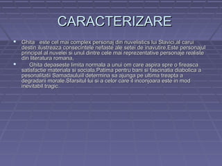 CARACTERIZARE
 Ghita este cel mai complex personaj din nuvelistics lui Slavici,al carui

destin ilustreaza consecintele nefaste ale setei de inavutire.Este personajul
principal al nuvelei si unul dintre cele mai reprezentative personaje realiste
din literatura romana,

Ghita depaseste limita normala a unui om care aspira spre o fireasca
satisfactie materiala si sociala.Patima pentru bani si fascinatia diabolica a
pesonalitatii Samadauluiil determina sa ajunga pe ultima treapta a
degradarii morale.Sfarsitul lui si a celor care il inconjoara este in mod
inevitabil tragic.

 