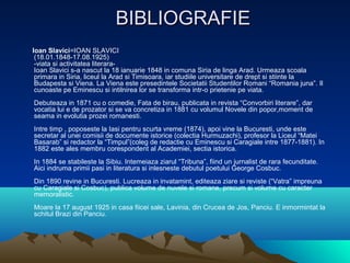 BIBLIOGRAFIE
Ioan Slavici=IOAN SLAVICI
(18.01.1848-17.08.1925)
-viata si activitatea literaraIoan Slavici s-a nascut la 18 ianuarie 1848 in comuna Siria de linga Arad. Urmeaza scoala
primara in Siria, liceul la Arad si Timisoara, iar studiile universitare de drept si stiinte la
Budapesta si Viena. La Viena este presedintele Societatii Studentilor Romani “Romania juna”. Il
cunoaste pe Eminescu si intilnirea lor se transforma intr-o prietenie pe viata.
Debuteaza in 1871 cu o comedie, Fata de birau, publicata in revista “Convorbiri literare”, dar
vocatia lui e de prozator si se va concretiza in 1881 cu volumul Novele din popor,moment de
seama in evolutia prozei romanesti.
Intre timp , poposeste la Iasi pentru scurta vreme (1874), apoi vine la Bucuresti, unde este
secretar al unei comisii de documente istorice (colectia Hurmuzachi), profesor la Liceul “Matei
Basarab” si redactor la “Timpul”(coleg de redactie cu Eminescu si Caragiale intre 1877-1881). In
1882 este ales membru corespondent al Academiei, sectia istorica.
In 1884 se stabileste la Sibiu. Intemeiaza ziarul “Tribuna”, fiind un jurnalist de rara fecunditate.
Aici indruma primii pasi in literatura si inlesneste debutul poetului George Cosbuc.
Din 1890 revine in Bucuresti. Lucreaza in invatamint, editeaza ziare si reviste (“Vatra” impreuna
cu Caragiale si Cosbuc), publica volume de nuvele si romane, precum si volume cu caracter
memoralistic.
Moare la 17 august 1925 in casa fiicei sale, Lavinia, din Crucea de Jos, Panciu. E inmormintat la
schitul Brazi din Panciu.

 