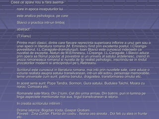 Ceea ce apare nou si fara asemanare in epoca inceputurilor lui
este analiza psihologica, pe care
Slavici o practica intr-un limbaj
abstract”.
(T.Vianu)
Printre marii clasici, dintre care fiecare reprezinta superioara inflorire a unui gen sau a
unei specii in literatura romana (M. Eminescu fiind prin excelenta poetul, I.Creangapovestitorul, I.L.Caragiale-dramaturgul), Ioan Slavici este cunoscut indeosebi ca
nuvelist de exceptie. Alaturi de M.Eminescu, I.Creanga, I.L.Caragiale, I.Slavici aduce
prin opera sa filonul popular al povestirei si un univers al satului ardelenesc, creind in
proza romaneasca romanul si nuvela de tip realist psihologic, inscriindu-se in rindul
prozatorilor moderni si anticipindu-l pe L.Rebreanu.
Scriitorul este cunoscut in literatura romana, mai intii prin nuvelele sale, care aduce o
viziune realista asupra satului transilvanean, intr-un stil sobru, personaje memorabile,
teme universale cum sunt: patima banului, dragostea, transformarea omului etc.
In acest sens sunt: Popa Tandra, Sormon, Gura satului, Budulea Taichii, Moara cu
noroc, Comoara etc.
Romanele sale Mara, Din 2 lumi, Cel din urma armas, Din batrini, pun in lumina pe
linga aspectele mentionate mai sus, tirgul transilvanean si istoria.
In creatia scriitorului intilnim :
Drame istorice: Bogdan Voda, Gaspar Gratiani.
Povesti : Zina Zorilor, Florita din codru , Ileana cea sireata , Doi feti cu stea in frunte
etc.

 