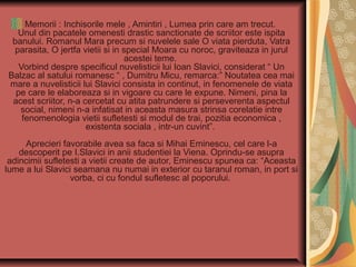 Memorii : Inchisorile mele , Amintiri , Lumea prin care am trecut.
Unul din pacatele omenesti drastic sanctionate de scriitor este ispita
banului. Romanul Mara precum si nuvelele sale O viata pierduta, Vatra
parasita, O jertfa vietii si in special Moara cu noroc, graviteaza in jurul
acestei teme.
Vorbind despre specificul nuvelisticii lui Ioan Slavici, considerat “ Un
Balzac al satului romanesc “ , Dumitru Micu, remarca:” Noutatea cea mai
mare a nuvelisticii lui Slavici consista in continut, in fenomenele de viata
pe care le elaboreaza si in vigoare cu care le expune. Nimeni, pina la
acest scriitor, n-a cercetat cu atita patrundere si perseverenta aspectul
social, nimeni n-a infatisat in aceasta masura strinsa corelatie intre
fenomenologia vietii sufletesti si modul de trai, pozitia economica ,
existenta sociala , intr-un cuvint”.
Aprecieri favorabile avea sa faca si Mihai Eminescu, cel care l-a
descoperit pe I.Slavici in anii studentiei la Viena. Oprindu-se asupra
adincimii sufletesti a vietii create de autor, Eminescu spunea ca: “Aceasta
lume a lui Slavici seamana nu numai in exterior cu taranul roman, in port si
vorba, ci cu fondul sufletesc al poporului.

 