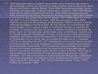  1848 Vigurosul nostru prozator (mare prieten al lui Eminescu) se naste în

anul revolutiei, la Siria, pe 18 ianuarie. Este al doilea copil al cojocarului Sava
Slavici si al Elenei, nascuta Borlea. 1854-1858 Frecventeaza scoala "grecoortodoxa" din satul natal, avându-l dascal pe D. Vostinari. 1859-1860 Repeta
clasa a IV-a, pentru a putea razbi la liceu. 1860-1865 Urmeaza Liceul din
Arad, stând la gazda precum eroii sai din Budulea Taichii. 1865-1867 Clasele
a VI-a si a VII-a la Liceul Piarist din Timisoara. 1867-1868 Clasa a VIII-a ca
"privatist" la Liceul Maghiar din Arad. 1868 Bacalaureatul la Satu-Mare.
Toamna se înscrie la Universitatea din Budapesta. 1869 În ianuarie e bolnav,
întrerupe facultatea si revine la Siria. Se mai înscrie si la Universitatea din
Viena (aprilie), dar în august îl aflam în functia de secretar al notarului din
Cumlaus. În toamna e din nou la Viena, în armata, urmând si Facultatea de
Drept. Acum se împrieteneste, pentru toata viata, cu Eminescu, student si el
în capitala Imperiului hasbsburgic. Fireste, vorbea cursiv limbile germana si
maghiara. Mai tânarul sau amic moldovean îl va îndemna sa scrie literatura
în româneste (cum s-a spus, asa va proceda Eminescu si cu I. Creanga).
1870 Îsi ia "examenul de stat". 1871 Debuteaza la Convorbiri literare cu Fata
de birau (comedie). În vara, împreuna cu Eminescu, organizeaza serbarea
panromâneasca de la Putna. 1872 E publicata prima poveste Zâna zorilor,
Scrierile de început (îndragite si azi de copii) sunt în majoritate povesti
(Ileana cea sireata, Florita de codru, Doi feti cu stea în frunte). 1874 Vine la
Iasi si citeste la Junimea Popa Tanda. Apoi pleaca la Bucuresti, unde se
stabileste. 1875 Se casatoreste cu Ecaterina Szöke Magyarosy. Calatoreste
la Viena si Budapesta, iar toamna e numit de Maiorescu profesor la Liceul
"Matei Basarab" - Bucuresti. 1877 Intra în redactia ziarului Timpul. 1878
Publica Gura satului. 1880

 