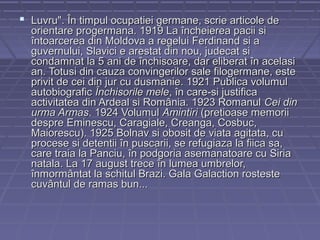  Luvru". În timpul ocupatiei germane, scrie articole de

orientare progermana. 1919 La încheierea pacii si
întoarcerea din Moldova a regelui Ferdinand si a
guvernului, Slavici e arestat din nou, judecat si
condamnat la 5 ani de închisoare, dar eliberat în acelasi
an. Totusi din cauza convingerilor sale filogermane, este
privit de cei din jur cu dusmanie. 1921 Publica volumul
autobiografic Închisorile mele, în care-si justifica
activitatea din Ardeal si România. 1923 Romanul Cei din
urma Armas. 1924 Volumul Amintiri (pretioase memorii
despre Eminescu, Caragiale, Creanga, Cosbuc,
Maiorescu). 1925 Bolnav si obosit de viata agitata, cu
procese si detentii în puscarii, se refugiaza la fiica sa,
care traia la Panciu, în podgoria asemanatoare cu Siria
natala. La 17 august trece în lumea umbrelor,
înmormântat la schitul Brazi. Gala Galaction rosteste
cuvântul de ramas bun...

 