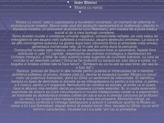   Ioan Slavici
 Moara cu noroc



“Moara cu noroc” este o capodopera a nuvelisticii romanesti, un moment de referinta in
evolutia prozei noastre. Slavici este unul din stralucitii reprezentanti ai realismului obiectiv in
litaratura noastra, un precursor al prozei lui Liviu Rebreanu, prin vocatia de a picta mediul
social si de a crea tipologii complexe.
Tema acestei nuvele o constituie urmarile negative, consecintele nefaste, pe care setea de
imbogatire le are asupra vietii sufletesti a individului, asupra destinului omenesc. La baza ei
se afla convingerea autorului ca goana dupa bani zdruncina tihna si amaraste viata omului,
genereaza numeroase rele, iar in cele din urma duce la pierzanie.
Compozitia nuvelei este clasica, conflictul se desfasoara liniar si ascendent, faptele fiind
distribuite in cele 17 capitole, respectandu-se ordinea cronologica a desfasurarii lor.
Unitatea intregului, a feliei de viata autentica este sugerata de cuvintele batranei, cu care se
inchide si se deschide cartea (“Omul sa fie multumit cu saracia sa, caci daca e vorba, nu
bogatia ci linistea colibei tale te face fericit”, “Simteam eu ca nu are sa iasa bine; dar asa lea fost dat”).
Saracia, pretuita de Slavici in alte nuvele pentru puterea ei miraculoasa de a mentine
echilibrul sufletesc al omului, linistea vietii lui, devine la inceputul nuvelei “Moara cu noroc”
motiv de puternice framantari, dand lui Ghita un sentiment de inferioritate. El identifica
saracia cu lipsa de demnitate si doreste sa se imbogateasca nu pentru a trai bine, ci pentru
a fi cineva, pentru a fi respectat. Nemultumit de conditia sa sociala, el simte ca ar putea
face si altceva, mai rentabil, decat sa carpeasca cizmele satenilor. Si, in ciuda rezervelor
exprimate de soacra sa (care intruchipeaza in nuvela intelepciunea varstei si a experientei)
se hotaraste sa abandoneze linistea colibei din sat si sa ia in arenda carciuma de la Moara
cu noroc. La inceput totul mergea bine si viata era prospera. Momentul intrigii, ce
declanseaza conflictul si intreaga desfasurare a actiunii il constituie aparitia la Moara cu
noroc a lui Lica Samadaul, stapan temut al acestor locuri. Ana, nevasta lui Ghita, cu un simt
feminin caracteristic, intuieste ca Lica este “om rau si primejdios

 