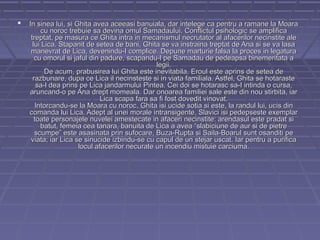 

In sinea lui, si Ghita avea aceeasi banuiala, dar intelege ca pentru a ramane la Moara
cu noroc trebuie sa devina omul Samadaului. Conflictul psihologic se amplifica
treptat, pe masura ce Ghita intra in mecanismul necrutator al afacerilor necinstite ale
lui Lica. Stapanit de setea de bani, Ghita se va instraina treptat de Ana si se va lasa
manevrat de Lica, devenindu-I complice. Depune marturie falsa la proces in legatura
cu omorul si jaful din padure, scapandu-l pe Samadau de pedeapsa binemeritata a
legii.
De acum, prabusirea lui Ghita este inevitabila. Eroul este aprins de setea de
razbunare, dupa ce Lica il necinsteste si in viata familiala. Astfel, Ghita se hotaraste
sa-l dea prins pe Lica jandarmului Pintea. Cei doi se hotarasc sa-I intinda o cursa,
aruncand-o pe Ana drept momeala. Dar onoarea familiei sale este din nou stirbita, iar
Lica scapa fara sa fi fost dovedit vinovat.
Intorcandu-se la Moara cu noroc, Ghita isi ucide sotia si este, la randul lui, ucis din
comanda lui Lica. Adept al unei morale intransigente, Slavici isi pedepseste exemplar
toate personajele nuvelei amestecate in afaceri necinstite: arendasul este pradat si
batut, femeia cea tanara, banuita de Lica a avea “slabiciune de aur si de pietre
scumpe” este asasinata prin sufocare, Buza-Rupta si Saila-Boarul sunt osanditi pe
viata; iar Lica se sinucide izbindu-se cu capul de un stejar uscat. Iar pentru a purifica
locul afacerilor necurate un incendiu mistuie carciuma.

 