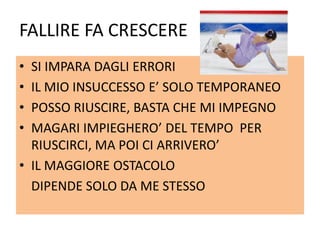 FALLIRE FA CRESCERE
• SI IMPARA DAGLI ERRORI
• IL MIO INSUCCESSO E’ SOLO TEMPORANEO
• POSSO RIUSCIRE, BASTA CHE MI IMPEGNO
• MAGARI IMPIEGHERO’ DEL TEMPO PER
RIUSCIRCI, MA POI CI ARRIVERO’
• IL MAGGIORE OSTACOLO
DIPENDE SOLO DA ME STESSO
 