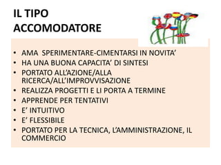 IL TIPO
ACCOMODATORE
• AMA SPERIMENTARE-CIMENTARSI IN NOVITA’
• HA UNA BUONA CAPACITA’ DI SINTESI
• PORTATO ALL’AZIONE/ALLA
RICERCA/ALL’IMPROVVISAZIONE
• REALIZZA PROGETTI E LI PORTA A TERMINE
• APPRENDE PER TENTATIVI
• E’ INTUITIVO
• E’ FLESSIBILE
• PORTATO PER LA TECNICA, L’AMMINISTRAZIONE, IL
COMMERCIO
 