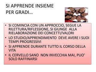 SI APPRENDE INSIEME
PER GRADI…
• SI COMINCIA CON UN APPROCCIO, SEGUE LA
RILETTURA/RIFLESSIONE, SI GIUNGE ALLA
RIELABORAZIONE DEI CONCETTI/VALORI
• LO STUDIO/APPRENDIMENTO DEVE AVERE I SUOI
TEMPI PROGRESSIVI
• SI APPRENDE DURANTE TUTTO IL CORSO DELLA
VITA
• IL CERVELLO SANO NON INVECCHIA MAI, PUO’
SOLO RAFFINARSI
 