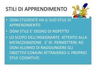 STILI DI APPRENDIMENTO
• OGNI STUDENTE HA IL SUO STILE DI
APPRENDIMENTO
• OGNI STILE E’ DEGNO DI RISPETTO
• LO SCOPO DELL’INSEGNANTE ATTENTO ALLA
METACOGNIZIONE E’ DI PERMETTERE AD
OGNI ALUNNO DI RAGGIUNGERE GLI
OBIETTIVI COMUNI ATTRAVERSO IL PROPRIO
STILE COGNITIVO
 
