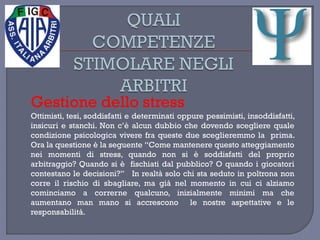Gestione dello stress
Ottimisti, tesi, soddisfatti e determinati oppure pessimisti, insoddisfatti,
insicuri e stanchi. Non c’è alcun dubbio che dovendo scegliere quale
condizione psicologica vivere fra queste due sceglieremmo la prima.
Ora la questione è la seguente “Come mantenere questo atteggiamento
nei momenti di stress, quando non si è soddisfatti del proprio
arbitraggio? Quando si è fischiati dal pubblico? O quando i giocatori
contestano le decisioni?” In realtà solo chi sta seduto in poltrona non
corre il rischio di sbagliare, ma già nel momento in cui ci alziamo
cominciamo a correrne qualcuno, inizialmente minimi ma che
aumentano man mano si accrescono le nostre aspettative e le
responsabilità.
 