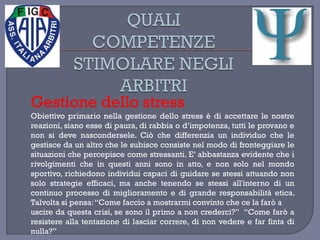 Gestione dello stress
Obiettivo primario nella gestione dello stress è di accettare le nostre
reazioni, siano esse di paura, di rabbia o d’impotenza, tutti le provano e
non si deve nascondersele. Ciò che differenzia un individuo che le
gestisce da un altro che le subisce consiste nel modo di fronteggiare le
situazioni che percepisce come stressanti. E’ abbastanza evidente che i
rivolgimenti che in questi anni sono in atto, e non solo nel mondo
sportivo, richiedono individui capaci di guidare se stessi attuando non
solo strategie efficaci, ma anche tenendo se stessi all'interno di un
continuo processo di miglioramento e di grande responsabilità etica.
Talvolta si pensa:“Come faccio a mostrarmi convinto che ce la farò a
uscire da questa crisi, se sono il primo a non crederci?” “Come farò a
resistere alla tentazione di lasciar correre, di non vedere e far finta di
nulla?”
 