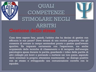 Gestione dello stress
Cosa deve sapere fare, quindi, l'arbitro che ha deciso di gestire con
efficacia le sue paure? Deve dotarsi di una routine prepartita che gli
consenta di entrare in campo sentendosi pronto a gestire quell'evento
sportivo. Ha imparato certamente con l'esperienza, ma anche
acquisendo delle tecniche di rilassamento e di recupero dell'energia
psicologica spesa durante le partite, guardando i video delle partite di
altri colleghi più bravi e provando a mettersi nei loro panni, sapendo
dove orientare la propria attenzione mantenendo un dialogo positivo
con se stesso e sviluppando una comunicazione corretta con le
squadre.
 