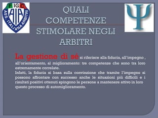 La gestione di sési riferisce alla fiducia, all’impegno ,
all’orientamento, al miglioramento: tre competenze che sono tra loro
estremamente correlate.
Infatti, la fiducia si basa sulla convinzione che tramite l’impegno si
possono affrontare con successo anche le situazioni più difficili e i
risultati positivi ottenuti spingono le persone a mantenere attivo in loro
questo processo di automiglioramento.
 