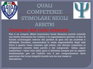 Gestione del ruolo arbitrale
Non è un compito affatto burocratico bensì dinamico poiché richiede
una stretta interazione fra l’arbitro e le organizzazioni sportive, al fine di
fornire un'immagine esterna del giudice di gara che sia accettata e
affidabile. Decidere, assumendosi la totale responsabilità degli esiti
futuri è quanto viene richiesto agli arbitri, che devono consentire lo
svolgimento corretto delle partite e dei campionati Infine, saper
trasmettere i valori etici dello sport è diventato sempre più un aspetto
fondamentale, per cui l'arbitro con il suo comportamento deve
assicurare che la sua integrità morale non sia mai messa in
discussione.
.
 