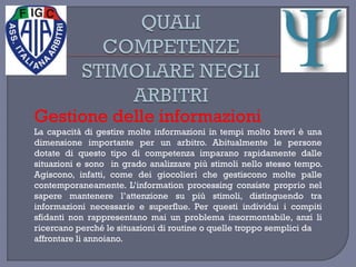 Gestione delle informazioni
La capacità di gestire molte informazioni in tempi molto brevi è una
dimensione importante per un arbitro. Abitualmente le persone
dotate di questo tipo di competenza imparano rapidamente dalle
situazioni e sono in grado analizzare più stimoli nello stesso tempo.
Agiscono, infatti, come dei giocolieri che gestiscono molte palle
contemporaneamente. L’information processing consiste proprio nel
sapere mantenere l’attenzione su più stimoli, distinguendo tra
informazioni necessarie e superflue. Per questi individui i compiti
sfidanti non rappresentano mai un problema insormontabile, anzi li
ricercano perché le situazioni di routine o quelle troppo semplici da
affrontare li annoiano.
 