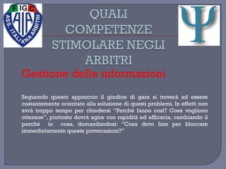 Gestione delle informazioni
Seguendo questo approccio il giudice di gara si troverà ad essere
costantemente orientato alla soluzione di questi problemi. In effetti non
avrà troppo tempo per chiedersi “Perché fanno così? Cosa vogliono
ottenere”, piuttosto dovrà agire con rapidità ed efficacia, cambiando il
perché in cosa, domandandosi: “Cosa devo fare per bloccare
immediatamente queste provocazioni?”
 