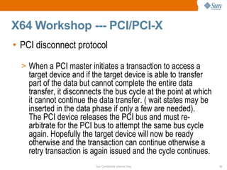 X64 Workshop --- PCI/PCI-X PCI disconnect protocol  When a PCI master initiates a transaction to access a target device and if the target device is able to transfer part of the data but cannot complete the entire data  transfer, it disconnects the bus cycle at the point at which it cannot continue the data transfer. ( wait states may be inserted in the data phase if only a few are needed).  The PCI device releases the PCI bus and must re-arbitrate for the PCI bus to attempt the same bus cycle again. Hopefully the target device will now be ready otherwise and the transaction can continue otherwise a retry transaction is again issued and the cycle continues.  