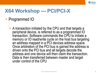 X64 Workshop --- PCI/PCI-X Programmed IO  A transaction initiated by the CPU and that targets a peripheral device, is referred to as a programmed IO transaction. Software commands the CPU to initiate a memory or IO read/write cycle on the host bus targeting an address mapped in a PCI devices address space.  Once arbitration of the PCI bus is gained the address is driven onto the PCI bus and all targets decode the address and one device will then claim the transaction. Data is then transferred between master and target under control of the CPU 