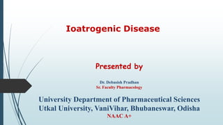 Ioatrogenic Disease
Presented by
Dr. Debasish Pradhan
Sr. Faculty Pharmacology
University Department of Pharmaceutical Sciences
Utkal University, VaniVihar, Bhubaneswar, Odisha
NAAC A+
 