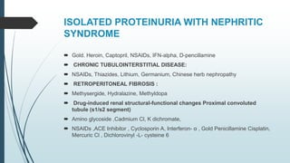 ISOLATED PROTEINURIA WITH NEPHRITIC
SYNDROME
 Gold. Heroin, Captopril, NSAIDs, IFN-alpha, D-pencillamine
 CHRONIC TUBULOINTERSTITIAL DISEASE:
 NSAIDs, Thiazides, Lithium, Germanium, Chinese herb nephropathy
 RETROPERITONEAL FIBROSIS :
 Methysergide, Hydralazine, Methyldopa
 Drug-induced renal structural-functional changes Proximal convoluted
tubule (s1/s2 segment)
 Amino glycoside ,Cadmium Cl, K dichromate,
 NSAIDs ,ACE Inhibitor , Cyclosporin A, Interferon- α , Gold Penicillamine Cisplatin,
Mercuric Cl , Dichlorovinyl -L- cysteine 6
 