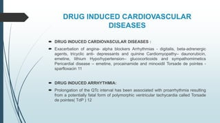 DRUG INDUCED CARDIOVASCULAR
DISEASES
 DRUG INDUCED CARDIOVASCULAR DISEASES :
 Exacerbation of angina- alpha blockers Arrhythmias - digitalis, beta-adrenergic
agents, tricyclic anti- depressants and quinine Cardiomyopathy– daunorubicin,
emetine, lithium Hypo/hypertension– glucocorticoids and sympathomimetics
Pericardial disease – emetine, procainamide and minoxidil Torsade de pointes -
sparfloxacin 11
 DRUG INDUCED ARRHYTHMIA:
 Prolongation of the QTc interval has been associated with proarrhythmia resulting
from a potentially fatal form of polymorphic ventricular tachycardia called Torsade
de pointes( TdP ) 12
 