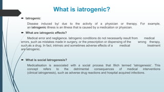 What is iatrogenic?
 Iatrogenic:
Disease induced by/ due to the activity of a physician or therapy. For example,
an iatrogenic illness is an illness that is caused by a medication or physician.
 What are iatrogenic effects?
Medical error and negligence. Iatrogenic conditions do not necessarily result from medical
errors, such as mistakes made in surgery, or the prescription or dispensing of the wrong therapy,
such as a drug. In fact, intrinsic and sometimes adverse effects of a medical treatment
are iatrogenic.
 What is social Iatrogenesis?
Medicalisation is associated with a social process that Illich termed 'iatrogenesis'. This
concept refers to the detrimental consequences of medical interventions
(clinical iatrogenesis), such as adverse drug reactions and hospital acquired infections.
 