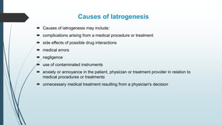 Causes of Iatrogenesis
 Causes of iatrogenesis may include:
 complications arising from a medical procedure or treatment
 side effects of possible drug interactions
 medical errors
 negligence
 use of contaminated instruments
 anxiety or annoyance in the patient, physician or treatment provider in relation to
medical procedures or treatments
 unnecessary medical treatment resulting from a physician's decision
 