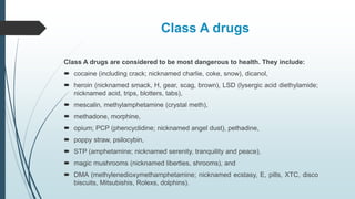 Class A drugs
Class A drugs are considered to be most dangerous to health. They include:
 cocaine (including crack; nicknamed charlie, coke, snow), dicanol,
 heroin (nicknamed smack, H, gear, scag, brown), LSD (lysergic acid diethylamide;
nicknamed acid, trips, blotters, tabs),
 mescalin, methylamphetamine (crystal meth),
 methadone, morphine,
 opium; PCP (phencyclidine; nicknamed angel dust), pethadine,
 poppy straw, psilocybin,
 STP (amphetamine; nicknamed serenity, tranquility and peace),
 magic mushrooms (nicknamed liberties, shrooms), and
 DMA (methylenedioxymethamphetamine; nicknamed ecstasy, E, pills, XTC, disco
biscuits, Mitsubishis, Rolexs, dolphins).
 