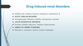 Drug induced renal disorders
 NSAIDS, ACE- inhibitors, Diuretics, Interleukin-2, Amphotericin- B
 ACUTE TUBULAR NECROSIS
 Aminoglycosides, Rifampicin, NSAIDs, Cyclosporines, Cis-platin
 ACUTE INTERSTITIAL NEPHRITIS
 Pencillins, NSAIDs, Allopurinol, Thiazides, Sulphonamides
 HEMOLYTIC UREMIC SYNDROME
 Mitomycin-c, cyclosporin, Quinine, Cocaine, Clopidogrel
 