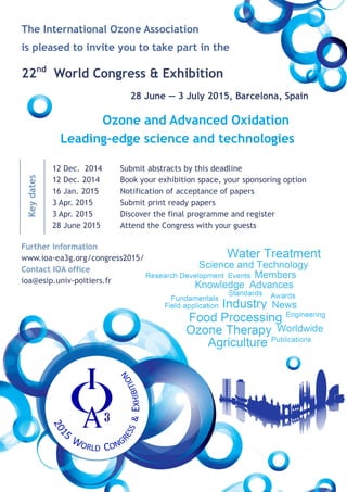 The International Ozone Association 
is pleased to invite you to take part in the 
22nd World Congress & Exhibition 
28 June — 3 July 2015, Barcelona, Spain 
Ozone and Advanced Oxidation 
Leading-edge science and technologies 
12 Dec. 2014 
12 Dec. 2014 
16 Jan. 2015 
3 Apr. 2015 
3 Apr. 2015 
28 June 2015 
Submit abstracts by this deadline 
Book your exhibition space, your sponsoring option 
Notification of acceptance of papers 
Submit print ready papers 
Discover the final programme and register 
Attend the Congress with your guests 
Key dates 
Further information 
www.ioa-ea3g.org/congress2015/ 
Contact IOA office 
ioa@esip.univ-poitiers.fr 
