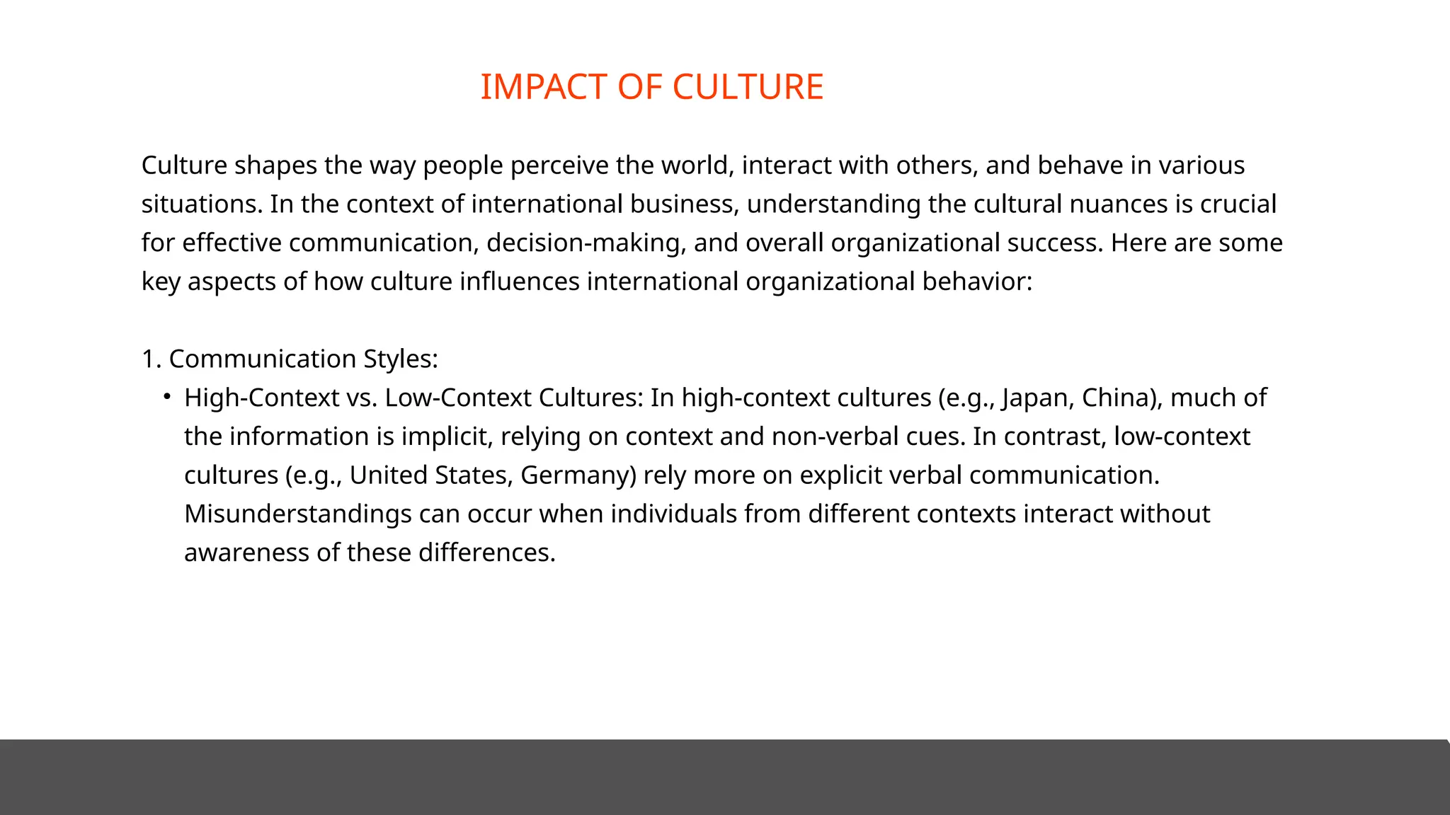 Culture shapes the way people perceive the world, interact with others, and behave in various
situations. In the context of international business, understanding the cultural nuances is crucial
for effective communication, decision-making, and overall organizational success. Here are some
key aspects of how culture influences international organizational behavior:
1. Communication Styles:
• High-Context vs. Low-Context Cultures: In high-context cultures (e.g., Japan, China), much of
the information is implicit, relying on context and non-verbal cues. In contrast, low-context
cultures (e.g., United States, Germany) rely more on explicit verbal communication.
Misunderstandings can occur when individuals from different contexts interact without
awareness of these differences.
IMPACT OF CULTURE
 