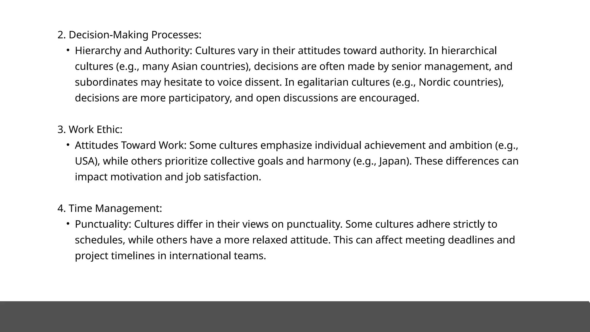 2. Decision-Making Processes:
• Hierarchy and Authority: Cultures vary in their attitudes toward authority. In hierarchical
cultures (e.g., many Asian countries), decisions are often made by senior management, and
subordinates may hesitate to voice dissent. In egalitarian cultures (e.g., Nordic countries),
decisions are more participatory, and open discussions are encouraged.
3. Work Ethic:
• Attitudes Toward Work: Some cultures emphasize individual achievement and ambition (e.g.,
USA), while others prioritize collective goals and harmony (e.g., Japan). These differences can
impact motivation and job satisfaction.
4. Time Management:
• Punctuality: Cultures differ in their views on punctuality. Some cultures adhere strictly to
schedules, while others have a more relaxed attitude. This can affect meeting deadlines and
project timelines in international teams.
 