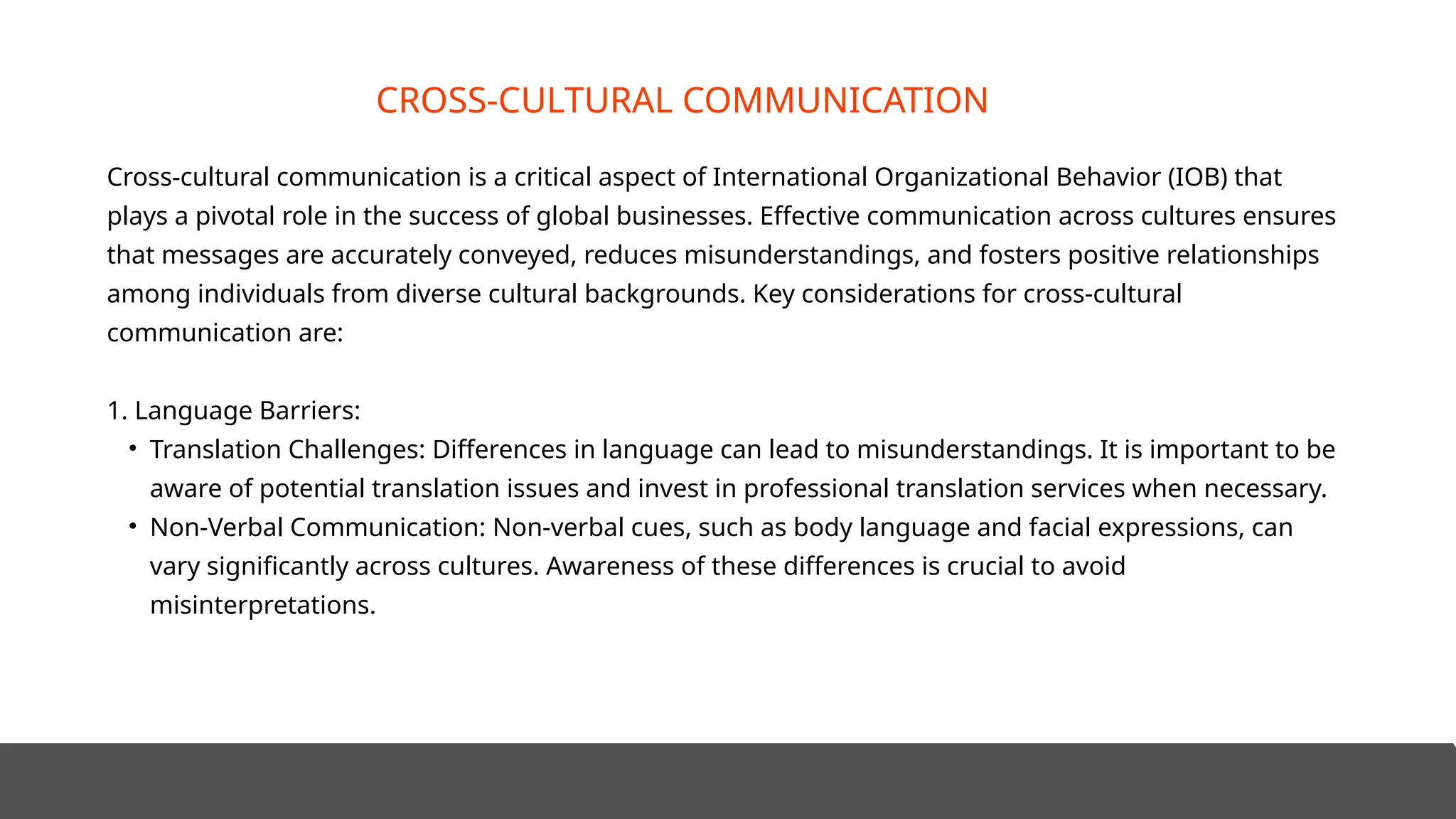 Cross-cultural communication is a critical aspect of International Organizational Behavior (IOB) that
plays a pivotal role in the success of global businesses. Effective communication across cultures ensures
that messages are accurately conveyed, reduces misunderstandings, and fosters positive relationships
among individuals from diverse cultural backgrounds. Key considerations for cross-cultural
communication are:
1. Language Barriers:
• Translation Challenges: Differences in language can lead to misunderstandings. It is important to be
aware of potential translation issues and invest in professional translation services when necessary.
• Non-Verbal Communication: Non-verbal cues, such as body language and facial expressions, can
vary significantly across cultures. Awareness of these differences is crucial to avoid
misinterpretations.
CROSS-CULTURAL COMMUNICATION
 