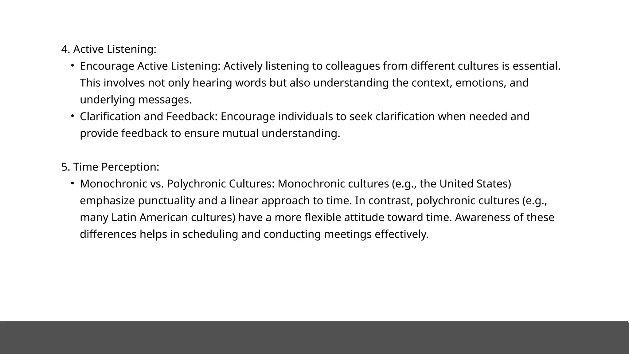 4. Active Listening:
• Encourage Active Listening: Actively listening to colleagues from different cultures is essential.
This involves not only hearing words but also understanding the context, emotions, and
underlying messages.
• Clarification and Feedback: Encourage individuals to seek clarification when needed and
provide feedback to ensure mutual understanding.
5. Time Perception:
• Monochronic vs. Polychronic Cultures: Monochronic cultures (e.g., the United States)
emphasize punctuality and a linear approach to time. In contrast, polychronic cultures (e.g.,
many Latin American cultures) have a more flexible attitude toward time. Awareness of these
differences helps in scheduling and conducting meetings effectively.
 