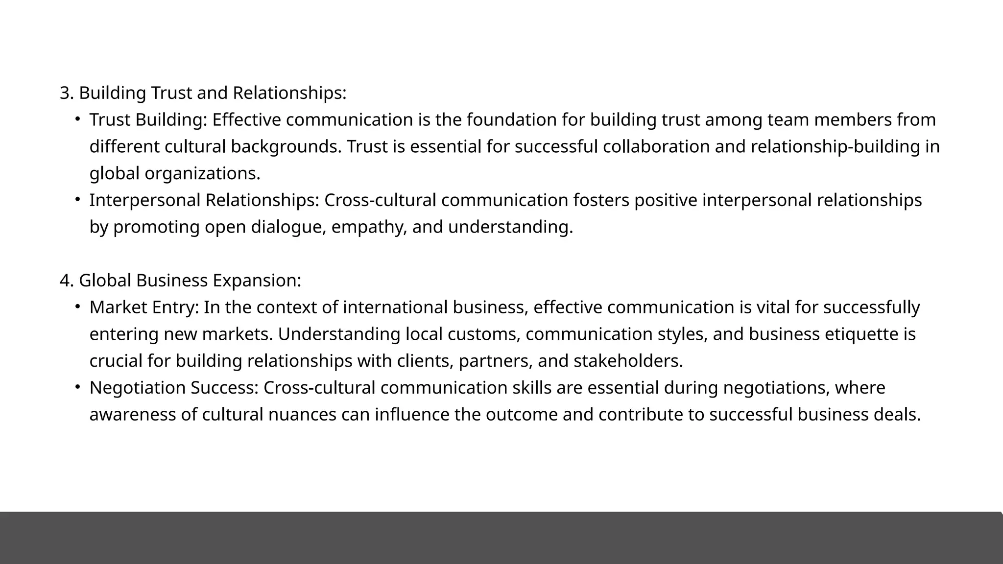 3. Building Trust and Relationships:
• Trust Building: Effective communication is the foundation for building trust among team members from
different cultural backgrounds. Trust is essential for successful collaboration and relationship-building in
global organizations.
• Interpersonal Relationships: Cross-cultural communication fosters positive interpersonal relationships
by promoting open dialogue, empathy, and understanding.
4. Global Business Expansion:
• Market Entry: In the context of international business, effective communication is vital for successfully
entering new markets. Understanding local customs, communication styles, and business etiquette is
crucial for building relationships with clients, partners, and stakeholders.
• Negotiation Success: Cross-cultural communication skills are essential during negotiations, where
awareness of cultural nuances can influence the outcome and contribute to successful business deals.
 