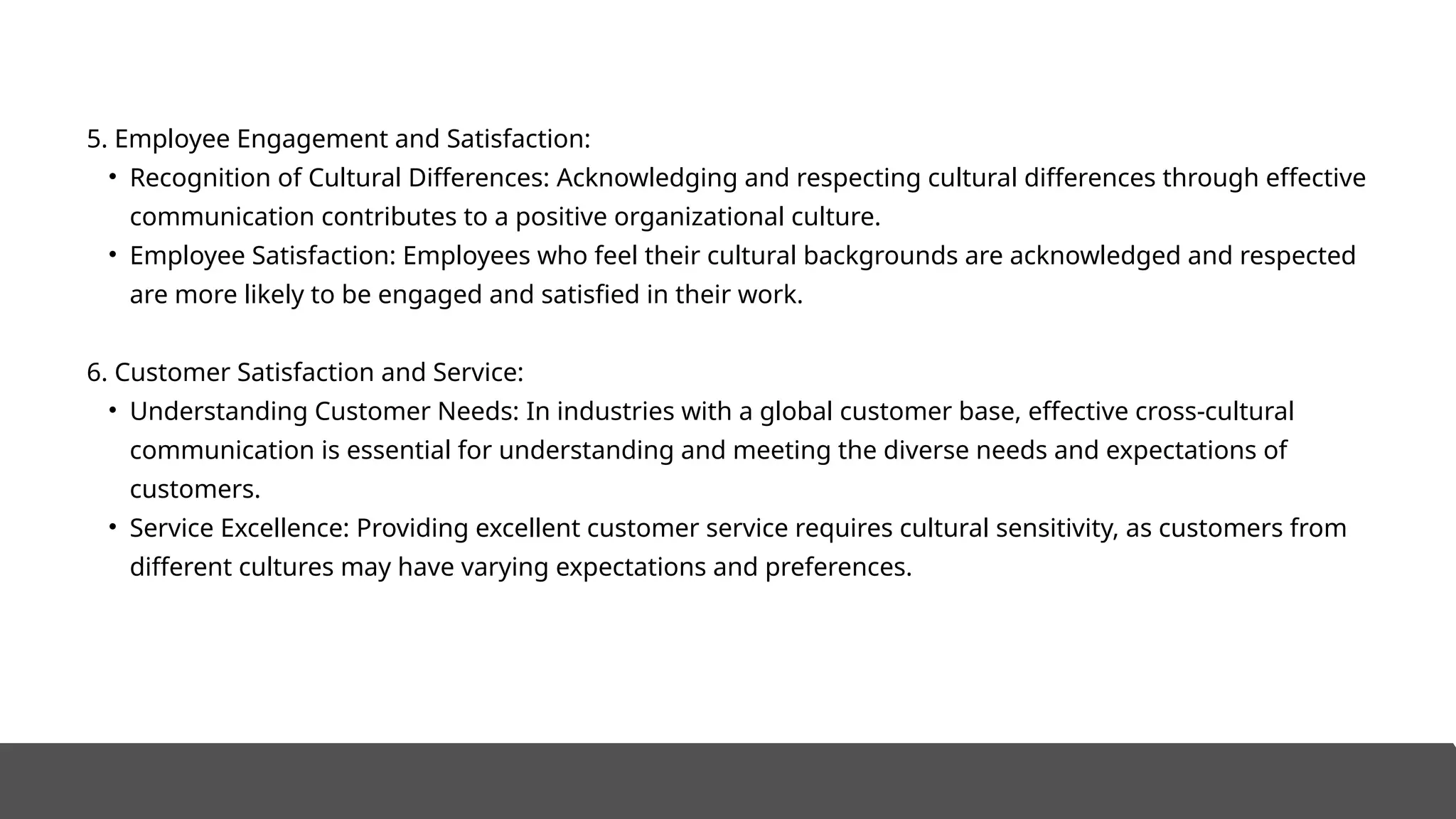5. Employee Engagement and Satisfaction:
• Recognition of Cultural Differences: Acknowledging and respecting cultural differences through effective
communication contributes to a positive organizational culture.
• Employee Satisfaction: Employees who feel their cultural backgrounds are acknowledged and respected
are more likely to be engaged and satisfied in their work.
6. Customer Satisfaction and Service:
• Understanding Customer Needs: In industries with a global customer base, effective cross-cultural
communication is essential for understanding and meeting the diverse needs and expectations of
customers.
• Service Excellence: Providing excellent customer service requires cultural sensitivity, as customers from
different cultures may have varying expectations and preferences.
 