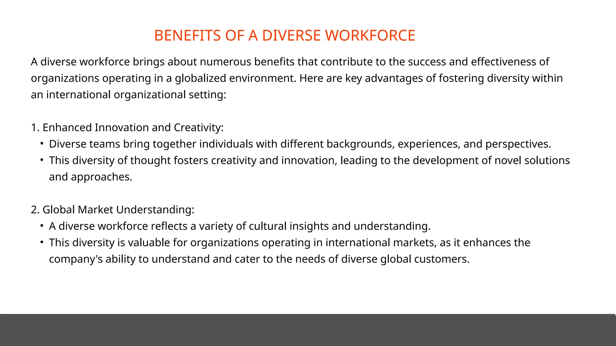 A diverse workforce brings about numerous benefits that contribute to the success and effectiveness of
organizations operating in a globalized environment. Here are key advantages of fostering diversity within
an international organizational setting:
1. Enhanced Innovation and Creativity:
• Diverse teams bring together individuals with different backgrounds, experiences, and perspectives.
• This diversity of thought fosters creativity and innovation, leading to the development of novel solutions
and approaches.
2. Global Market Understanding:
• A diverse workforce reflects a variety of cultural insights and understanding.
• This diversity is valuable for organizations operating in international markets, as it enhances the
company's ability to understand and cater to the needs of diverse global customers.
BENEFITS OF A DIVERSE WORKFORCE
 