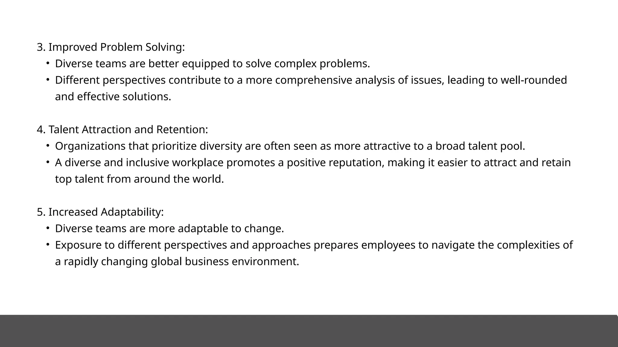 3. Improved Problem Solving:
• Diverse teams are better equipped to solve complex problems.
• Different perspectives contribute to a more comprehensive analysis of issues, leading to well-rounded
and effective solutions.
4. Talent Attraction and Retention:
• Organizations that prioritize diversity are often seen as more attractive to a broad talent pool.
• A diverse and inclusive workplace promotes a positive reputation, making it easier to attract and retain
top talent from around the world.
5. Increased Adaptability:
• Diverse teams are more adaptable to change.
• Exposure to different perspectives and approaches prepares employees to navigate the complexities of
a rapidly changing global business environment.
 