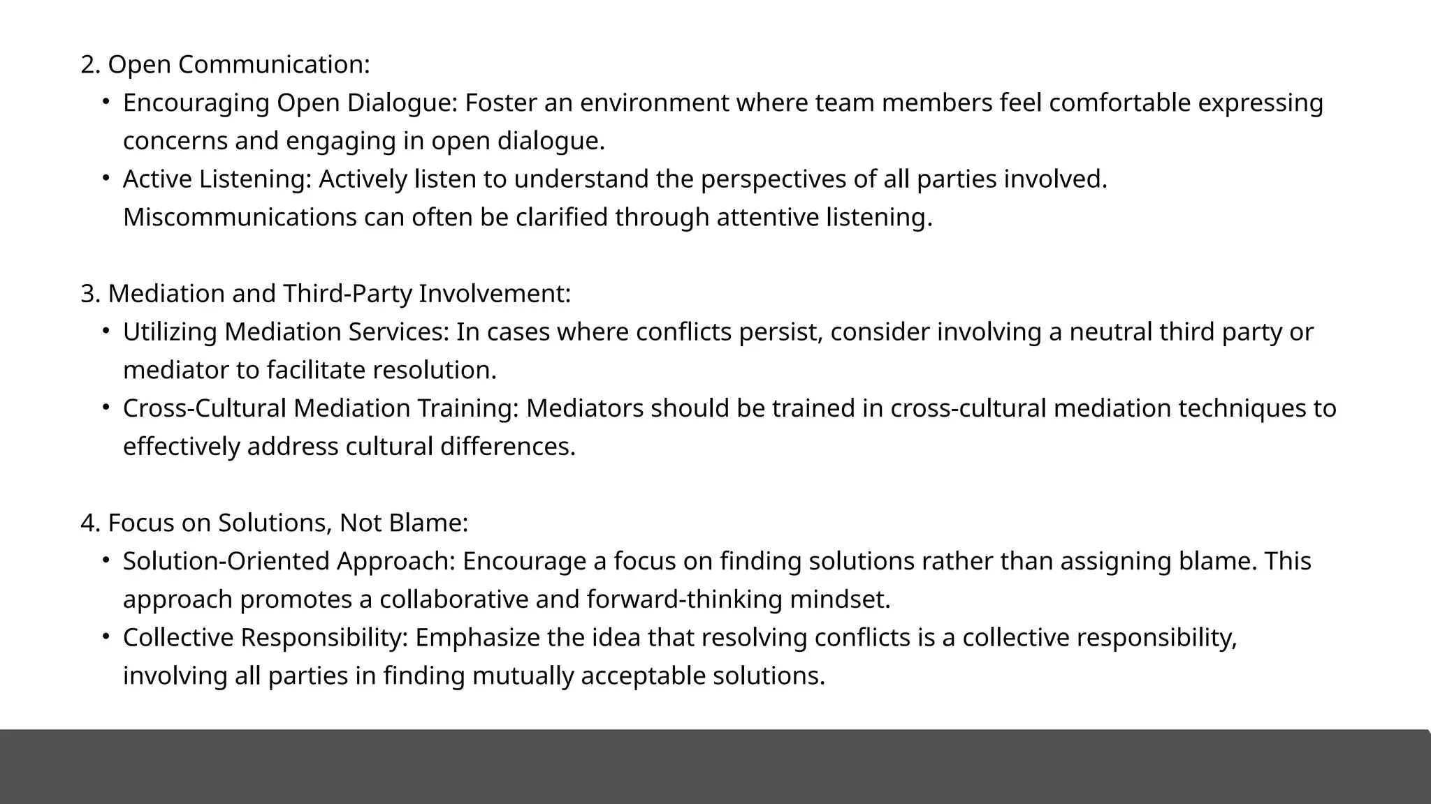 2. Open Communication:
• Encouraging Open Dialogue: Foster an environment where team members feel comfortable expressing
concerns and engaging in open dialogue.
• Active Listening: Actively listen to understand the perspectives of all parties involved.
Miscommunications can often be clarified through attentive listening.
3. Mediation and Third-Party Involvement:
• Utilizing Mediation Services: In cases where conflicts persist, consider involving a neutral third party or
mediator to facilitate resolution.
• Cross-Cultural Mediation Training: Mediators should be trained in cross-cultural mediation techniques to
effectively address cultural differences.
4. Focus on Solutions, Not Blame:
• Solution-Oriented Approach: Encourage a focus on finding solutions rather than assigning blame. This
approach promotes a collaborative and forward-thinking mindset.
• Collective Responsibility: Emphasize the idea that resolving conflicts is a collective responsibility,
involving all parties in finding mutually acceptable solutions.
 