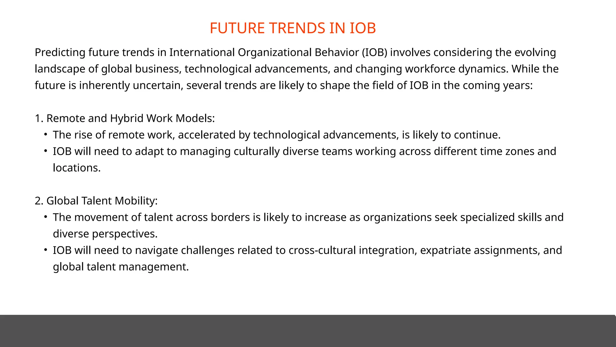 Predicting future trends in International Organizational Behavior (IOB) involves considering the evolving
landscape of global business, technological advancements, and changing workforce dynamics. While the
future is inherently uncertain, several trends are likely to shape the field of IOB in the coming years:
1. Remote and Hybrid Work Models:
• The rise of remote work, accelerated by technological advancements, is likely to continue.
• IOB will need to adapt to managing culturally diverse teams working across different time zones and
locations.
2. Global Talent Mobility:
• The movement of talent across borders is likely to increase as organizations seek specialized skills and
diverse perspectives.
• IOB will need to navigate challenges related to cross-cultural integration, expatriate assignments, and
global talent management.
FUTURE TRENDS IN IOB
 