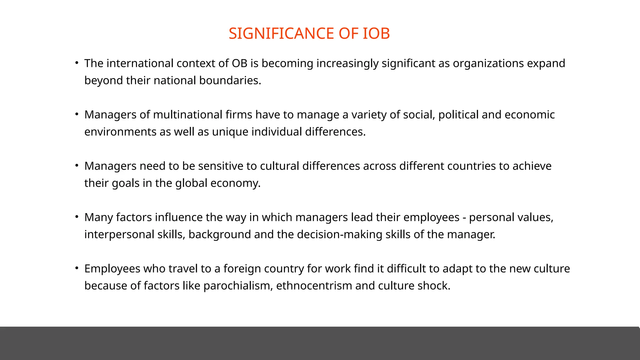 • The international context of OB is becoming increasingly significant as organizations expand
beyond their national boundaries.
• Managers of multinational firms have to manage a variety of social, political and economic
environments as well as unique individual differences.
• Managers need to be sensitive to cultural differences across different countries to achieve
their goals in the global economy.
• Many factors influence the way in which managers lead their employees - personal values,
interpersonal skills, background and the decision-making skills of the manager.
• Employees who travel to a foreign country for work find it difficult to adapt to the new culture
because of factors like parochialism, ethnocentrism and culture shock.
SIGNIFICANCE OF IOB
 