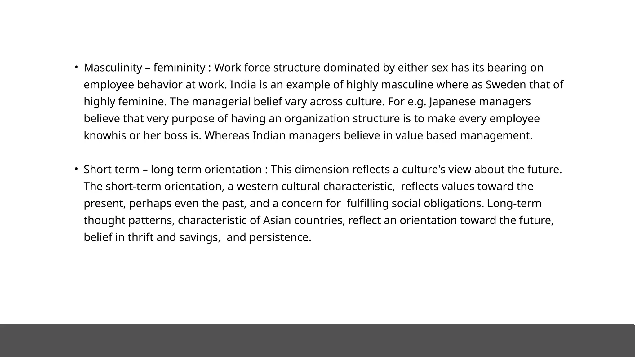 • Masculinity – femininity : Work force structure dominated by either sex has its bearing on
employee behavior at work. India is an example of highly masculine where as Sweden that of
highly feminine. The managerial belief vary across culture. For e.g. Japanese managers
believe that very purpose of having an organization structure is to make every employee
knowhis or her boss is. Whereas Indian managers believe in value based management.
• Short term – long term orientation : This dimension reflects a culture's view about the future.
The short-term orientation, a western cultural characteristic, reflects values toward the
present, perhaps even the past, and a concern for fulfilling social obligations. Long-term
thought patterns, characteristic of Asian countries, reflect an orientation toward the future,
belief in thrift and savings, and persistence.
 